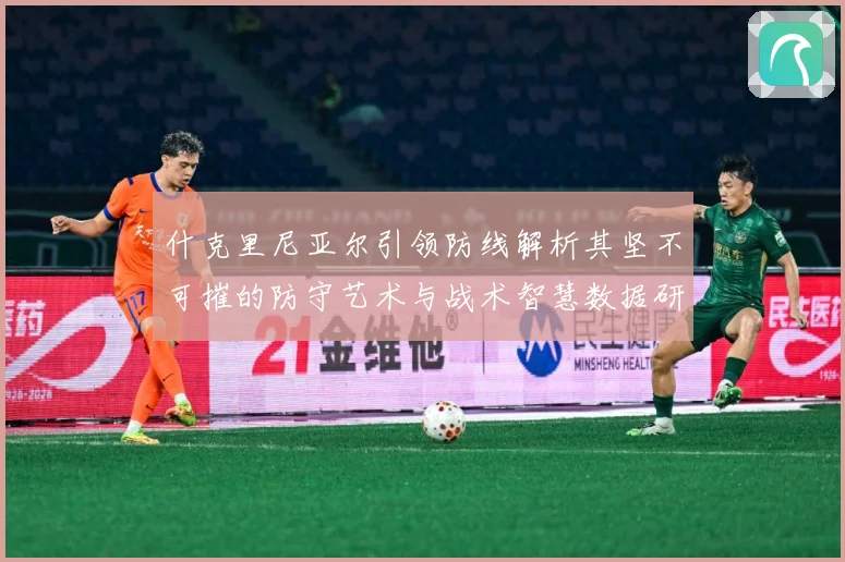 什克里尼亚尔引领防线解析其坚不可摧的防守艺术与战术智慧数据研判：最新赛事动态与深度分析