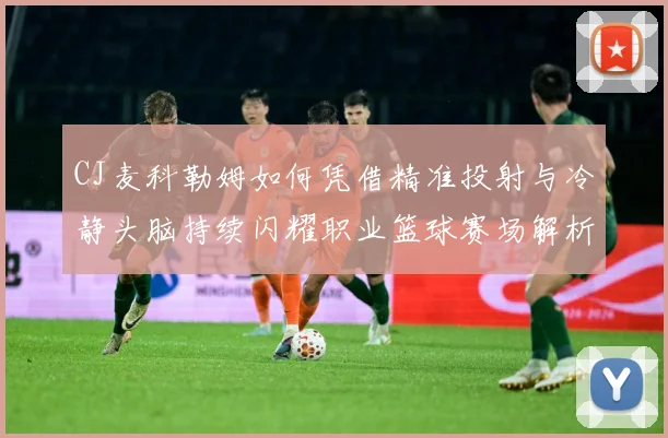 CJ麦科勒姆如何凭借精准投射与冷静头脑持续闪耀职业篮球赛场解析：最新赛事动态与深度分析