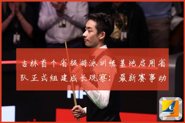 吉林首个省级游泳训练基地启用省队正式组建成长观察：最新赛事动态与深度分析