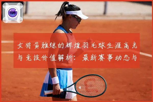 女将黄雅琼的辉煌羽毛球生涯高光与竞技价值解析：最新赛事动态与深度分析