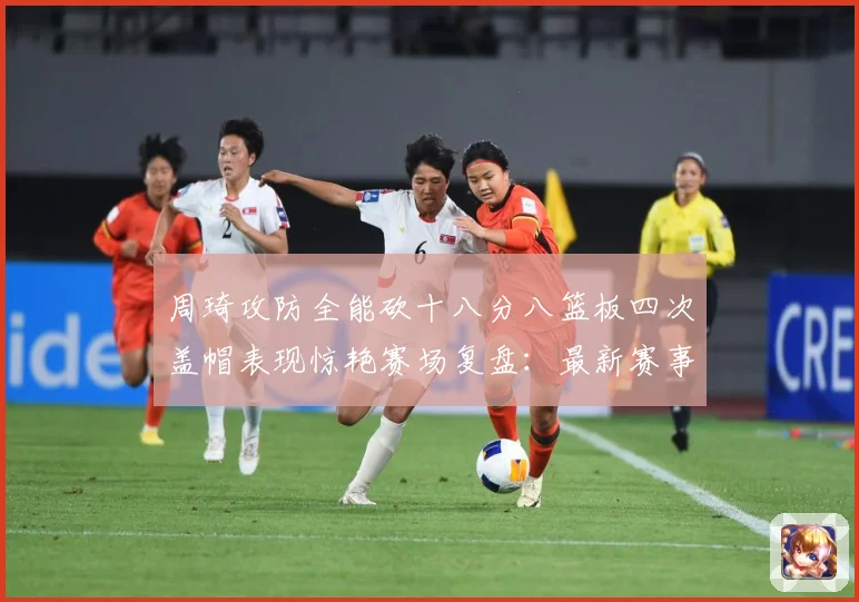 周琦攻防全能砍十八分八篮板四次盖帽表现惊艳赛场复盘：最新赛事动态与深度分析