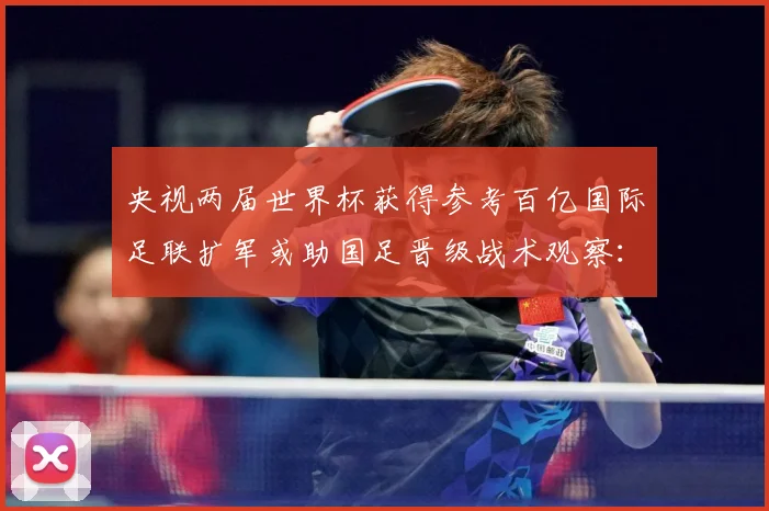 央视两届世界杯获得参考百亿国际足联扩军或助国足晋级战术观察：最新赛事动态与深度分析