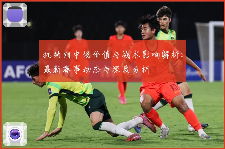 托纳利中场价值与战术影响解析：最新赛事动态与深度分析
