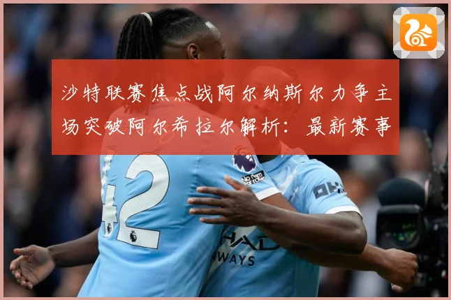 沙特联赛焦点战阿尔纳斯尔力争主场突破阿尔希拉尔解析：最新赛事动态与深度分析