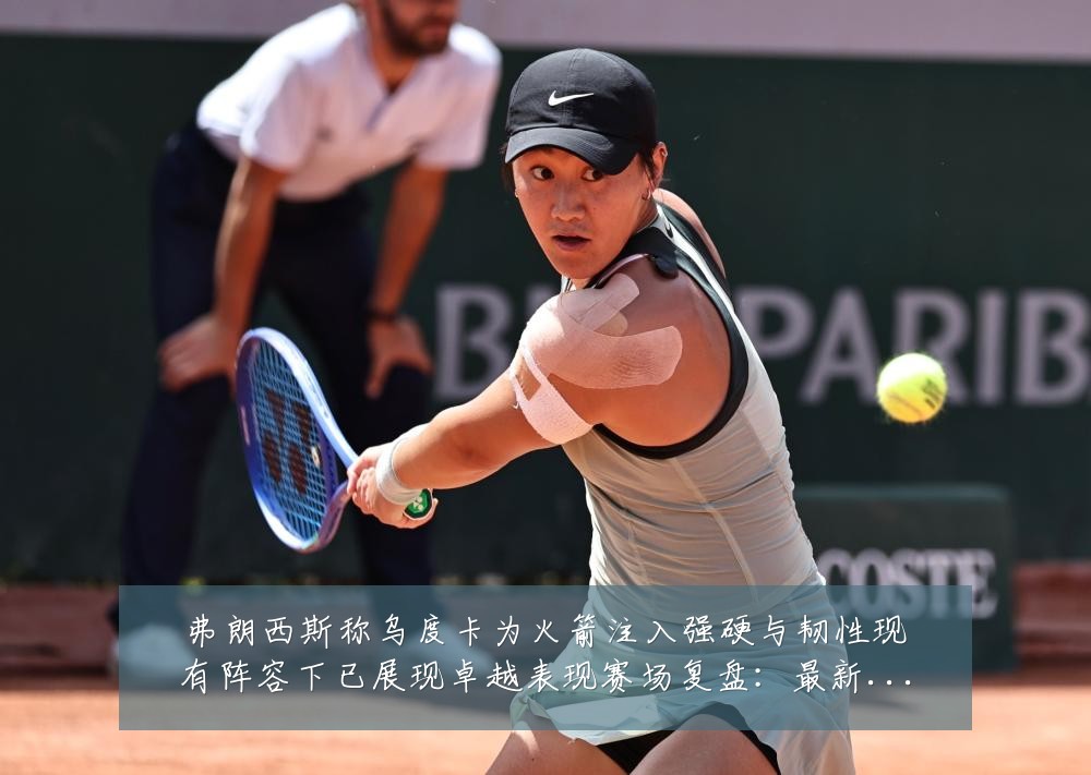 弗朗西斯称乌度卡为火箭注入强硬与韧性现有阵容下已展现卓越表现赛场复盘:最新赛事动态与深度分析