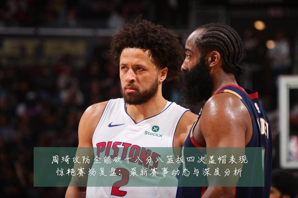 周琦攻防全能砍十八分八篮板四次盖帽表现惊艳赛场复盘：最新赛事动态与深度分析