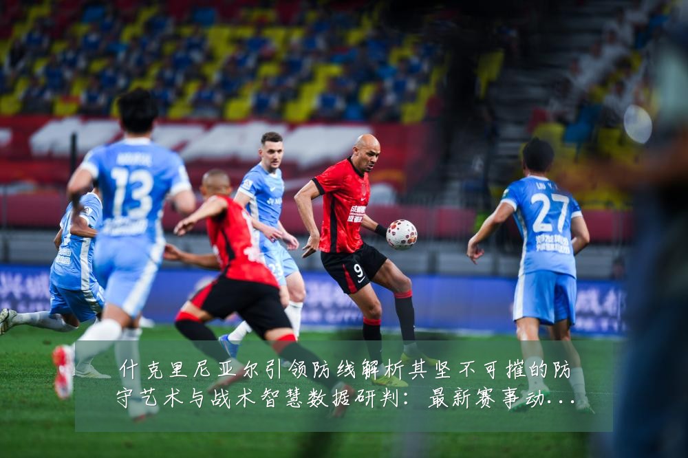什克里尼亚尔引领防线解析其坚不可摧的防守艺术与战术智慧数据研判：最新赛事动态与深度分析