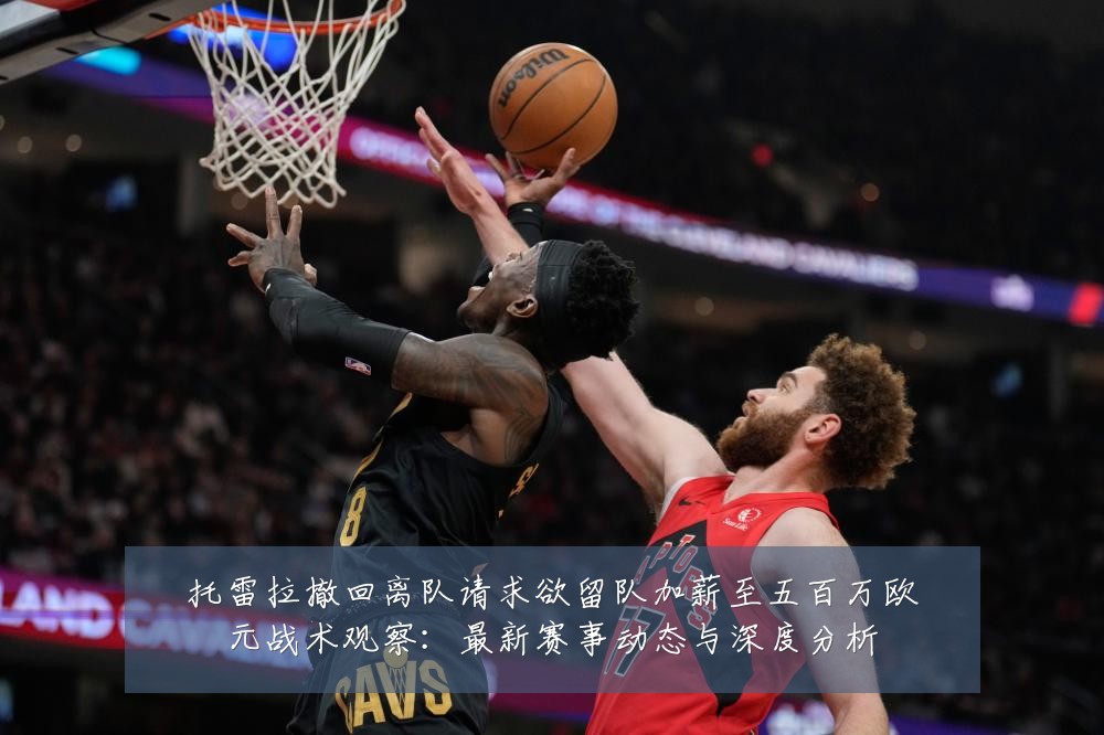 托雷拉撤回离队请求欲留队加薪至五百万欧元战术观察：最新赛事动态与深度分析